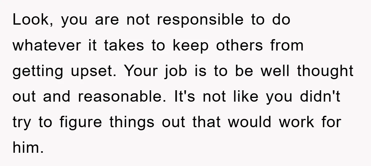 Look, you are not responsible to do whatever it takes to keep others from getting upset. Your job is to be well thought out and reasonable. It's not like you...
