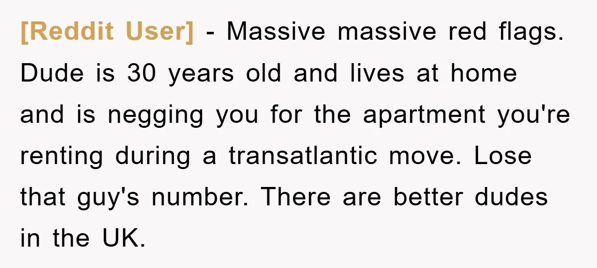 [Reddit User] − Massive massive red flags. Dude is 30 years old and lives at home and is negging you for the apartment you're renting during a transatlantic move. Lose...