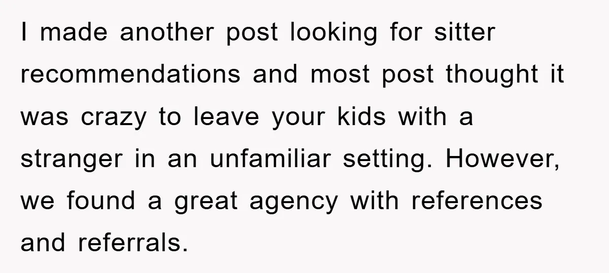 I made another post looking for sitter recommendations and most post thought it was crazy to leave your kids with a stranger in an unfamiliar setting. However, we found a...