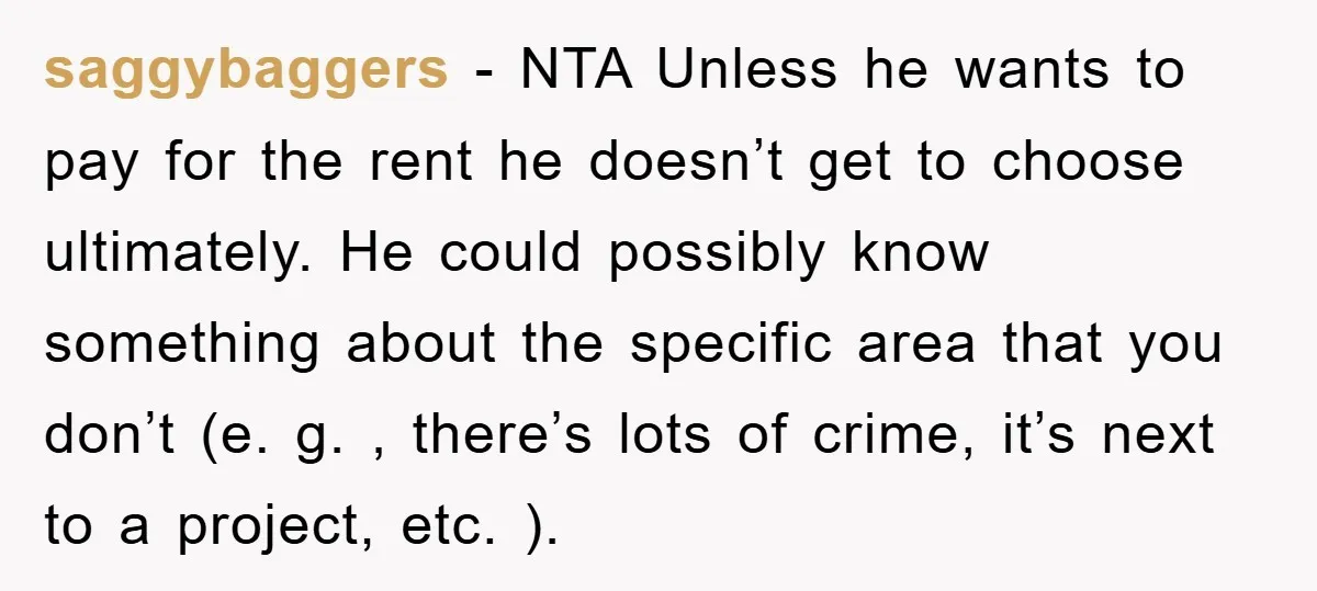 saggybaggers − NTA Unless he wants to pay for the rent he doesn’t get to choose ultimately. He could possibly know something about the specific area that you don’t (e....