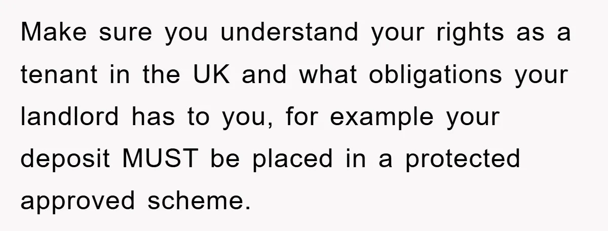 Make sure you understand your rights as a tenant in the UK and what obligations your landlord has to you, for example your deposit MUST be placed in a protected...