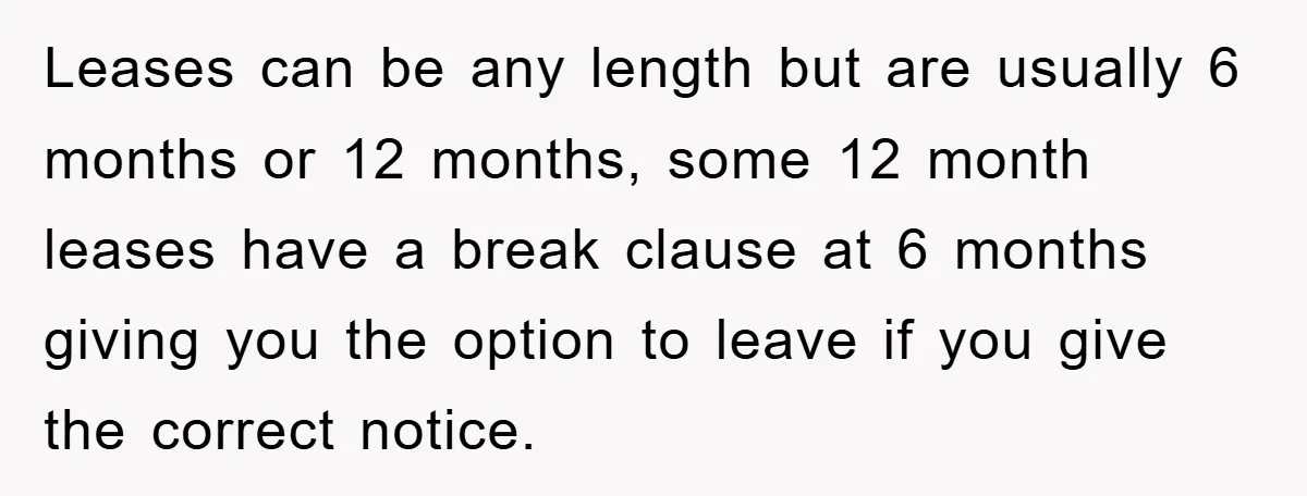 Leases can be any length but are usually 6 months or 12 months, some 12 month leases have a break clause at 6 months giving you the option to leave...