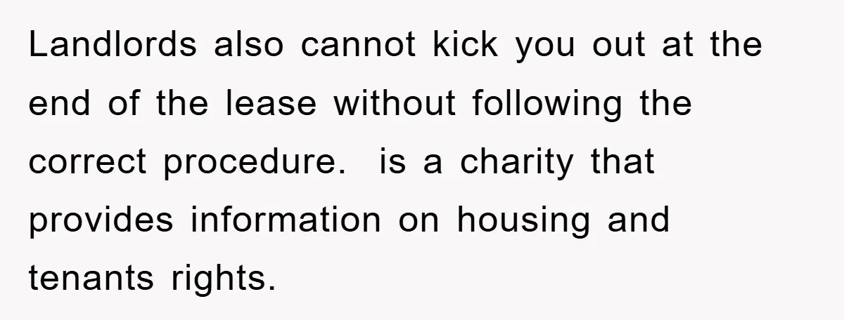 Landlords also cannot kick you out at the end of the lease without following the correct procedure.  is a charity that provides information on housing and tenants rights.