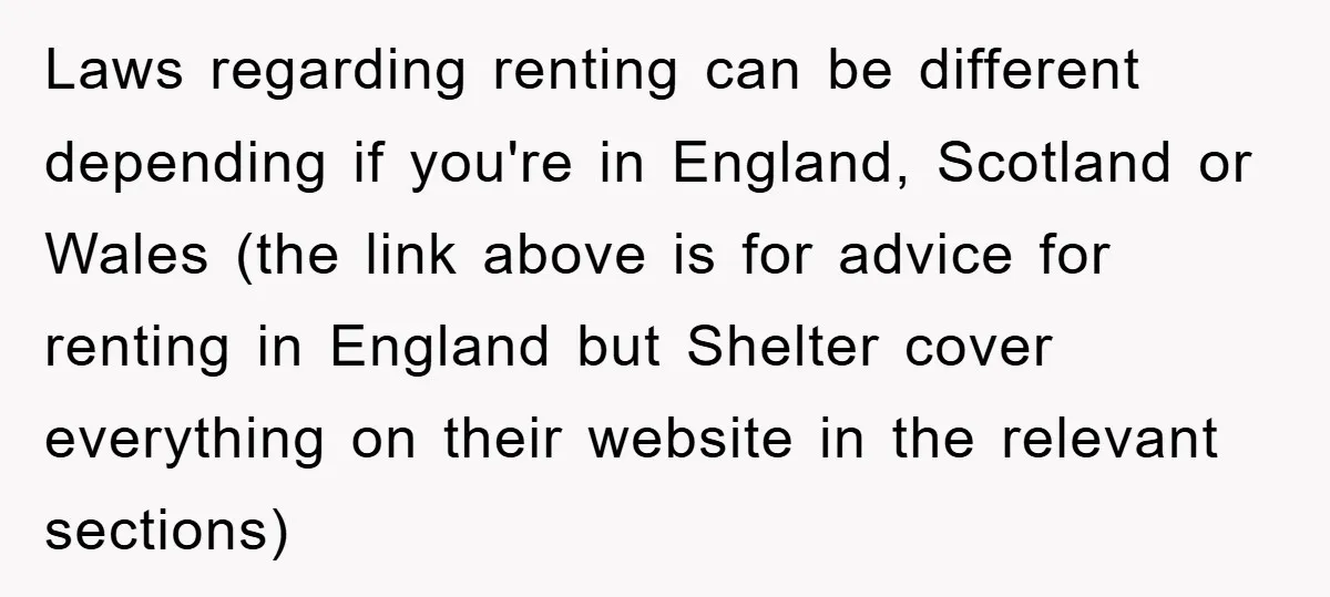 Laws regarding renting can be different depending if you're in England, Scotland or Wales (the link above is for advice for renting in England but Shelter cover everything on their...