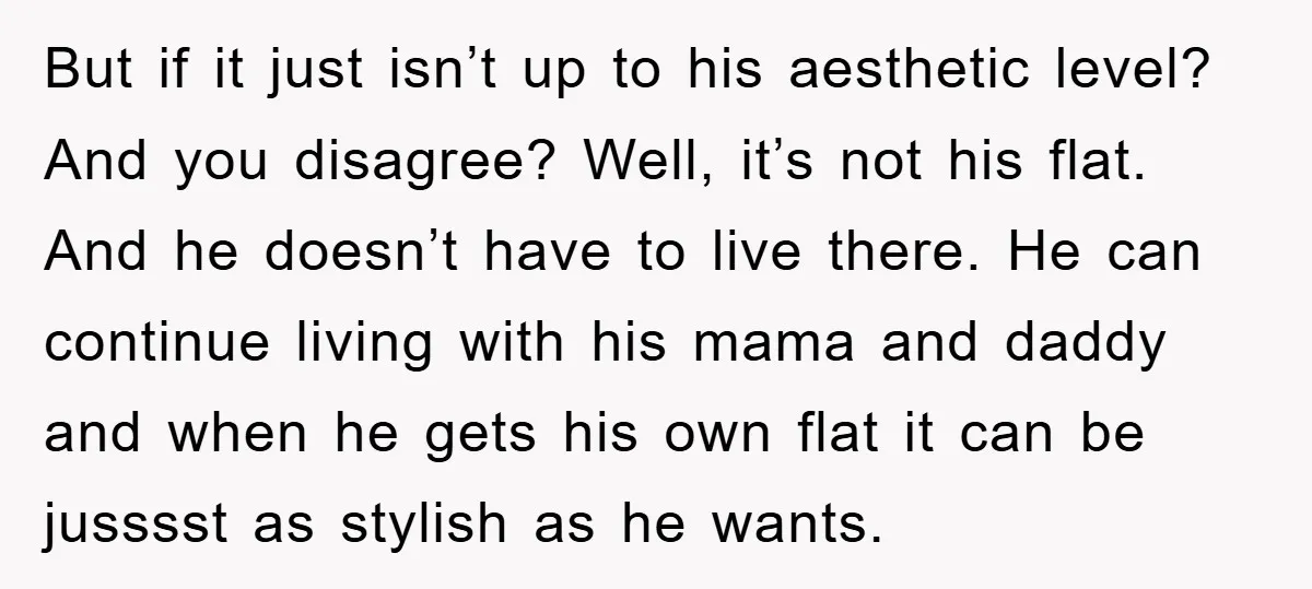 But if it just isn’t up to his aesthetic level? And you disagree? Well, it’s not his flat. And he doesn’t have to live there. He can continue living with...