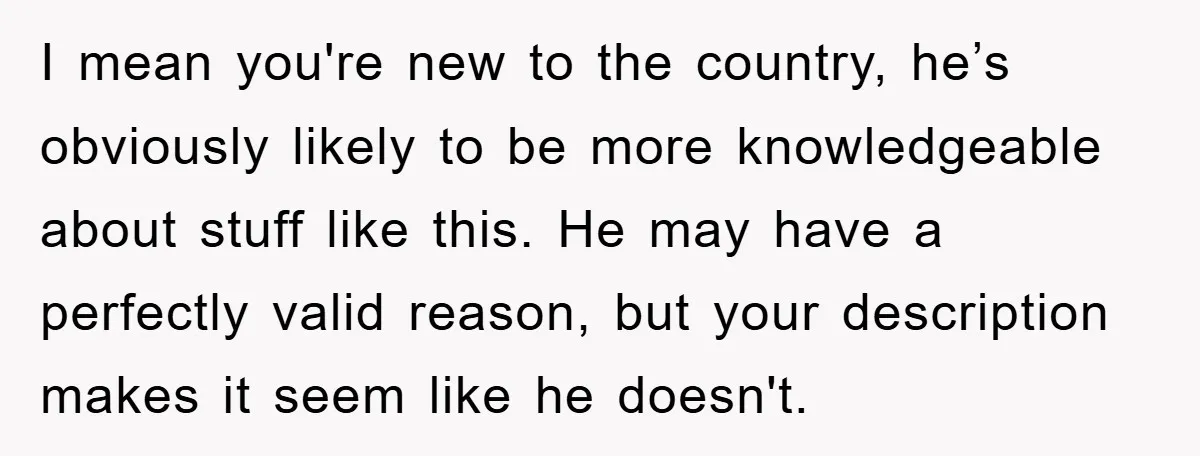 I mean you're new to the country, he’s obviously likely to be more knowledgeable about stuff like this. He may have a perfectly valid reason, but your description makes it...