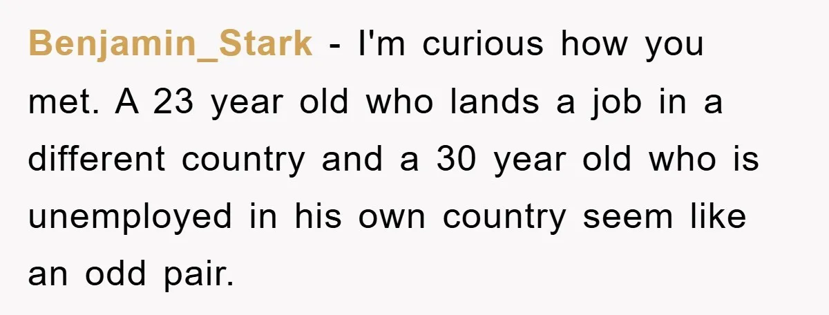 Benjamin_Stark − I'm curious how you met. A 23 year old who lands a job in a different country and a 30 year old who is unemployed in his own...