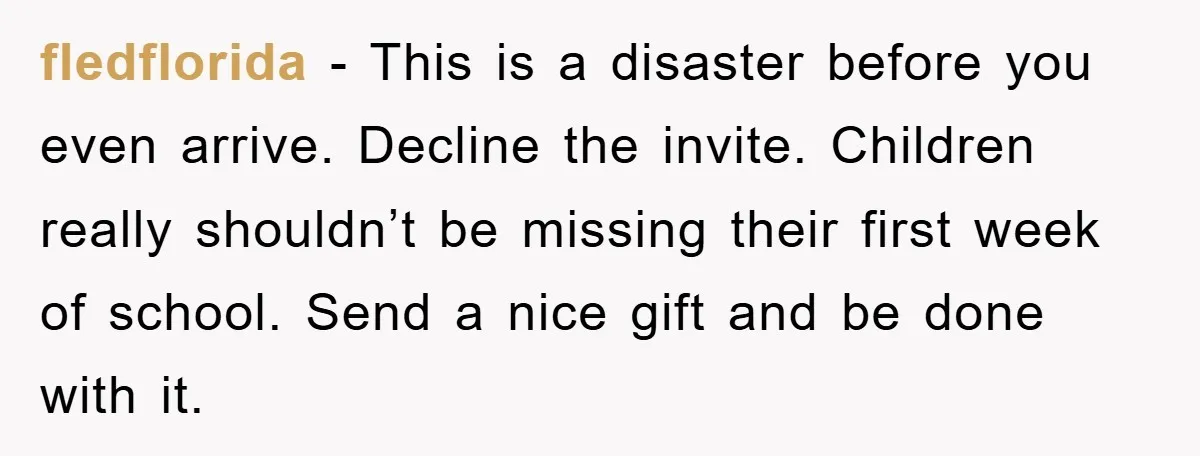 fledflorida − This is a disaster before you even arrive. Decline the invite. Children really shouldn’t be missing their first week of school. Send a nice gift and be done...