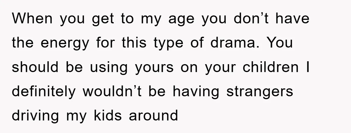 When you get to my age you don’t have the energy for this type of drama. You should be using yours on your children I definitely wouldn’t be having strangers...