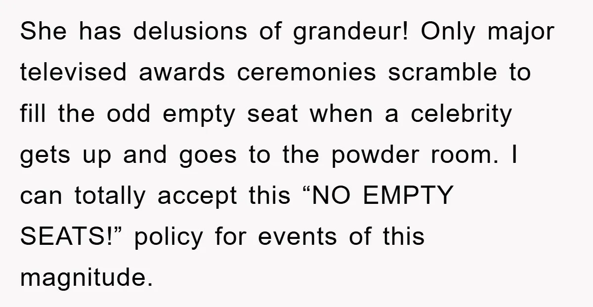 She has delusions of grandeur! Only major televised awards ceremonies scramble to fill the odd empty seat when a celebrity gets up and goes to the powder room. I can...