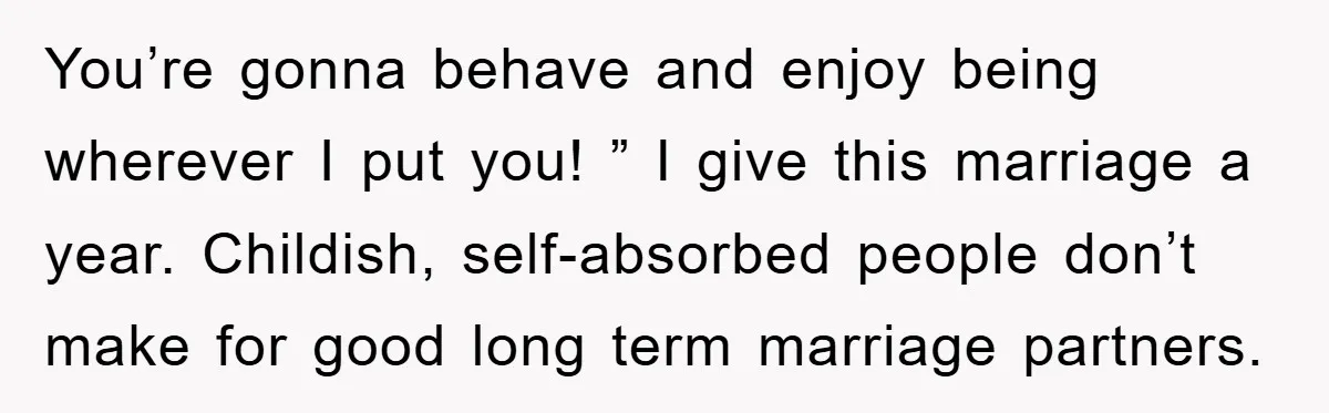 You’re gonna behave and enjoy being wherever I put you! ” I give this marriage a year. Childish, self-absorbed people don’t make for good long term marriage partners.