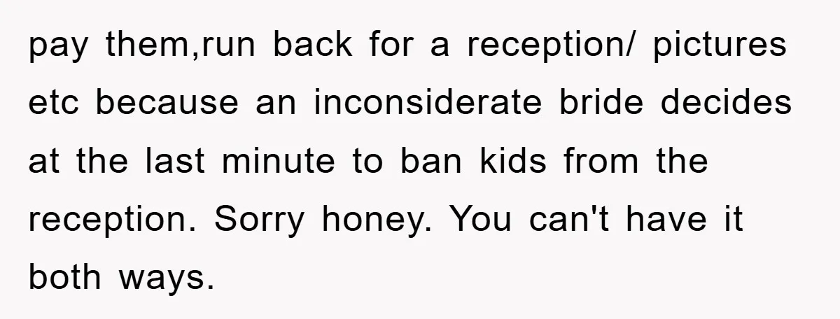 pay them,run back for a reception/ pictures etc because an inconsiderate bride decides at the last minute to ban kids from the reception. Sorry honey. You can't have it both...