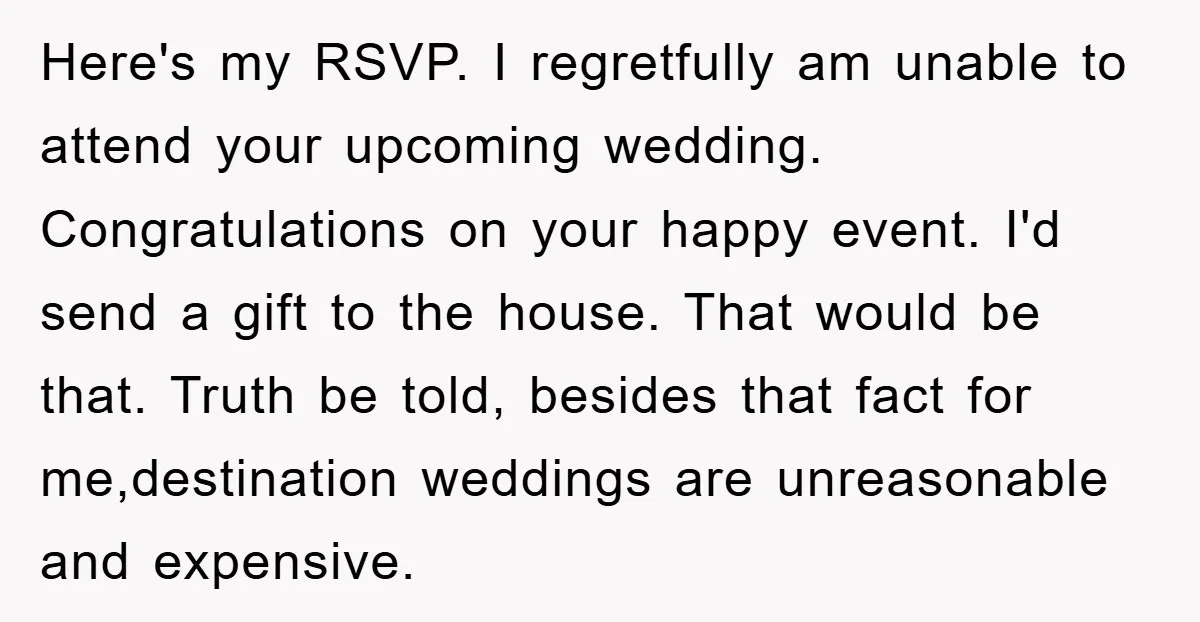 Here's my RSVP. I regretfully am unable to attend your upcoming wedding. Congratulations on your happy event. I'd send a gift to the house. That would be that. Truth be...