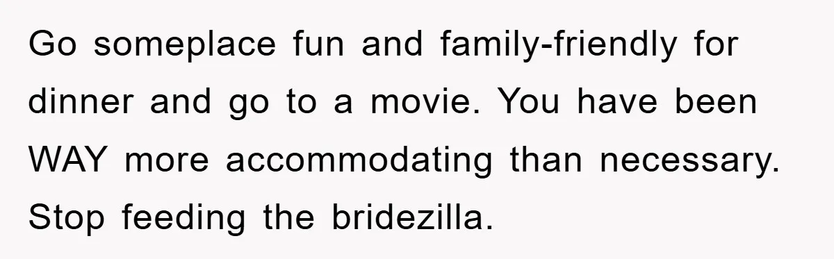 Go someplace fun and family-friendly for dinner and go to a movie. You have been WAY more accommodating than necessary. Stop feeding the bridezilla.