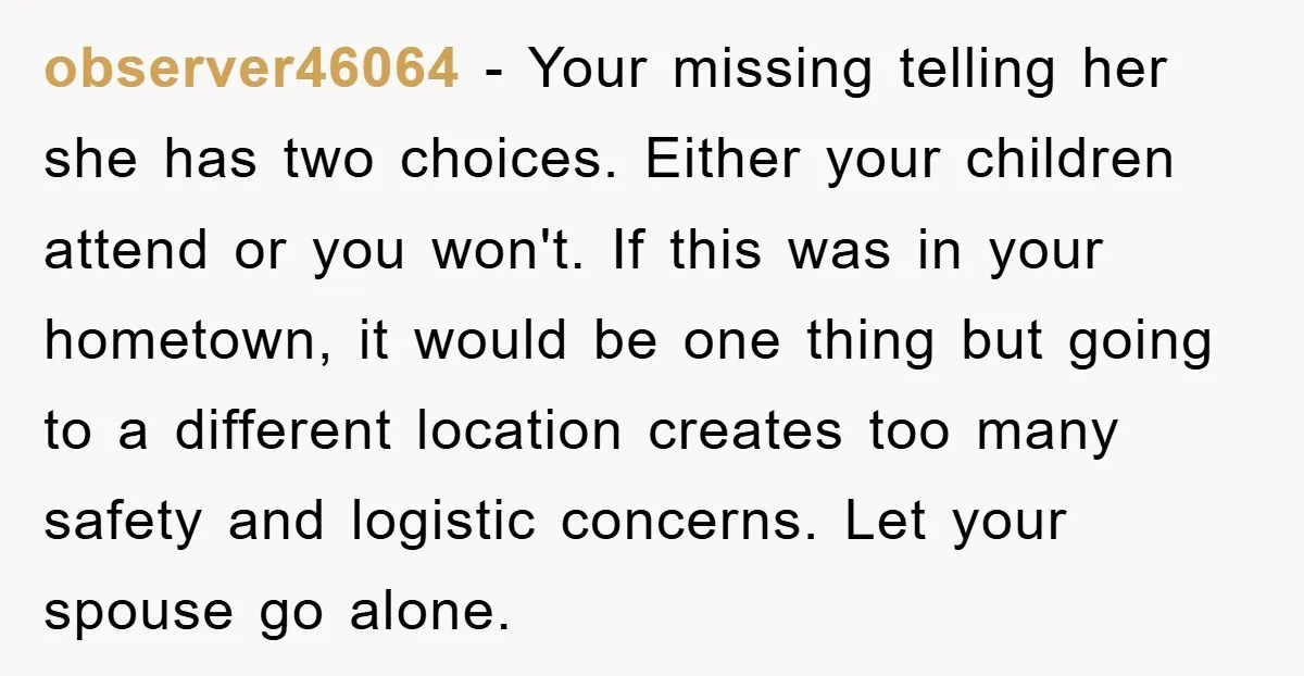 observer46064 − Your missing telling her she has two choices. Either your children attend or you won't. If this was in your hometown, it would be one thing but going...