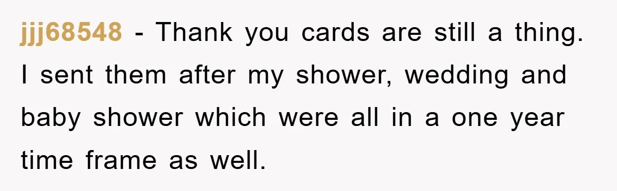 jjj68548 − Thank you cards are still a thing. I sent them after my shower, wedding and baby shower which were all in a one year time frame as well.