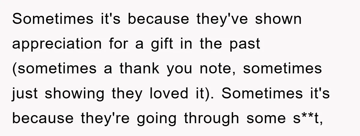 Sometimes it's because they've shown appreciation for a gift in the past (sometimes a thank you note, sometimes just showing they loved it). Sometimes it's because they're going through some...