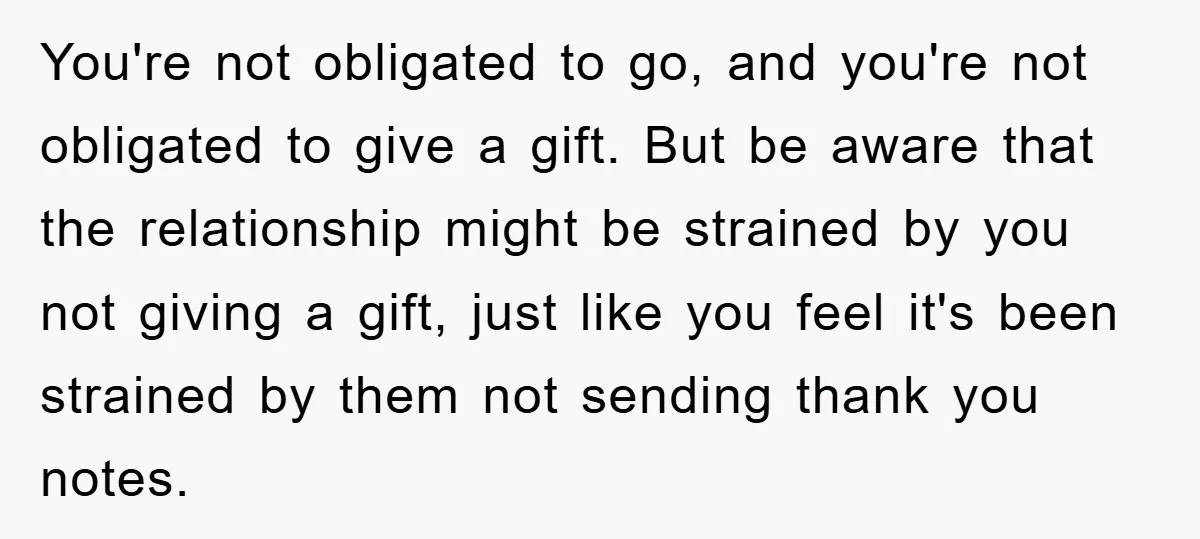 You're not obligated to go, and you're not obligated to give a gift. But be aware that the relationship might be strained by you not giving a gift, just like...