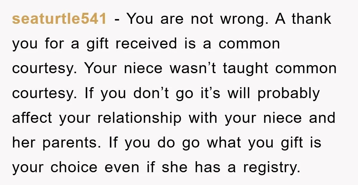 seaturtle541 − You are not wrong. A thank you for a gift received is a common courtesy. Your niece wasn’t taught common courtesy. If you don’t go it’s will probably...