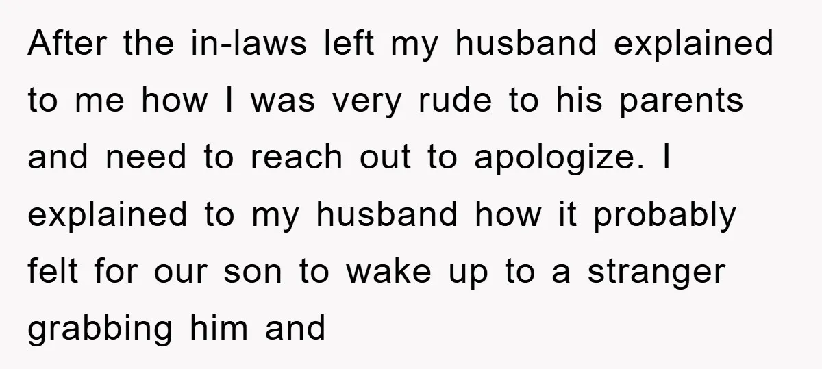 After the in-laws left my husband explained to me how I was very rude to his parents and need to reach out to apologize. I explained to my husband how...