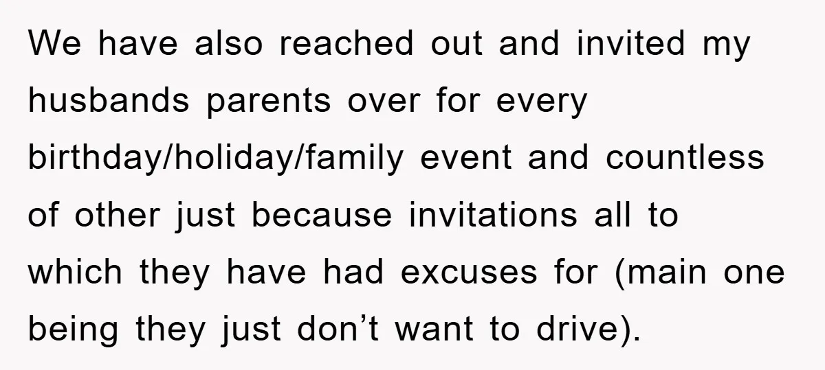 We have also reached out and invited my husbands parents over for every birthday/holiday/family event and countless of other just because invitations all to which they have had excuses for...
