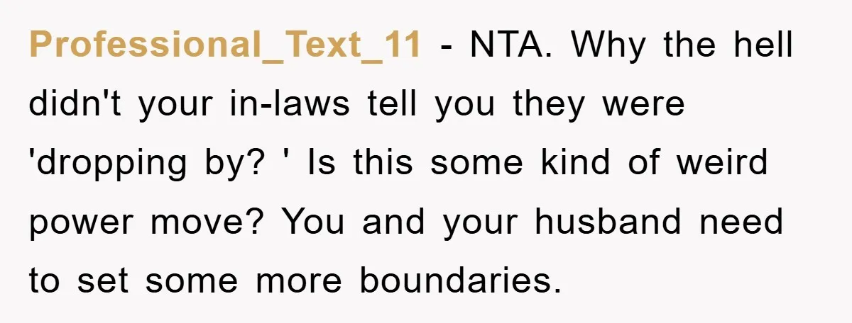 Professional_Text_11 − NTA. Why the hell didn't your in-laws tell you they were 'dropping by? ' Is this some kind of weird power move? You and your husband need to...