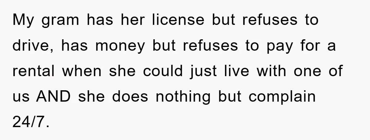 My gram has her license but refuses to drive, has money but refuses to pay for a rental when she could just live with one of us AND she does...