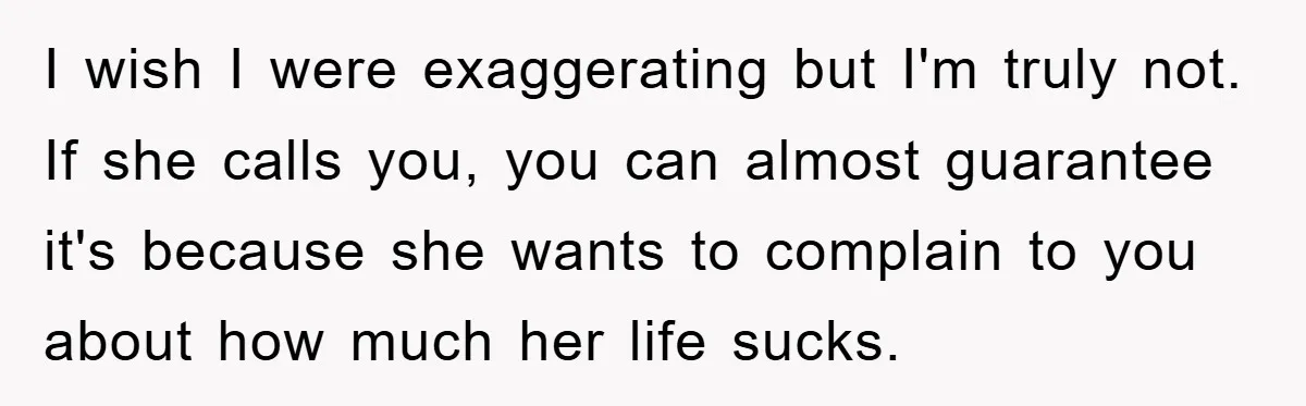 I wish I were exaggerating but I'm truly not. If she calls you, you can almost guarantee it's because she wants to complain to you about how much her life...