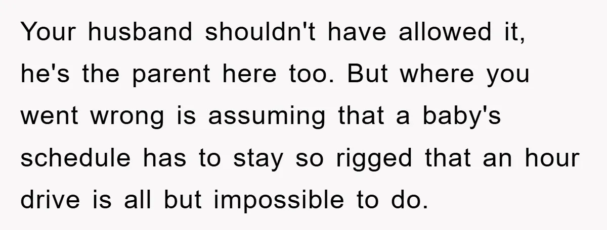 Your husband shouldn't have allowed it, he's the parent here too. But where you went wrong is assuming that a baby's schedule has to stay so rigged that an hour...