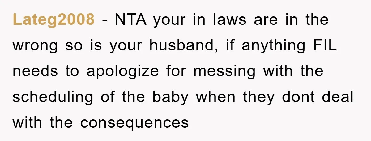 Lateg2008 − NTA your in laws are in the wrong so is your husband, if anything FIL needs to apologize for messing with the scheduling of the baby when they...