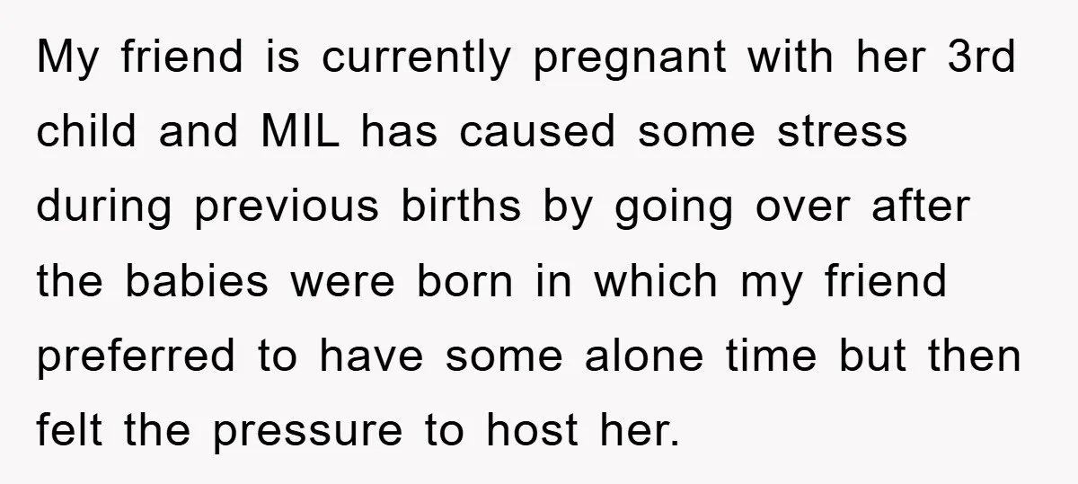 My friend is currently pregnant with her 3rd child and MIL has caused some stress during previous births by going over after the babies were born in which my friend...