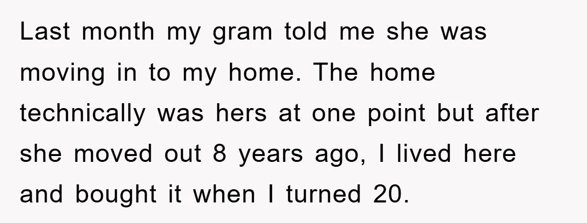 Last month my gram told me she was moving in to my home. The home technically was hers at one point but after she moved out 8 years ago, I...