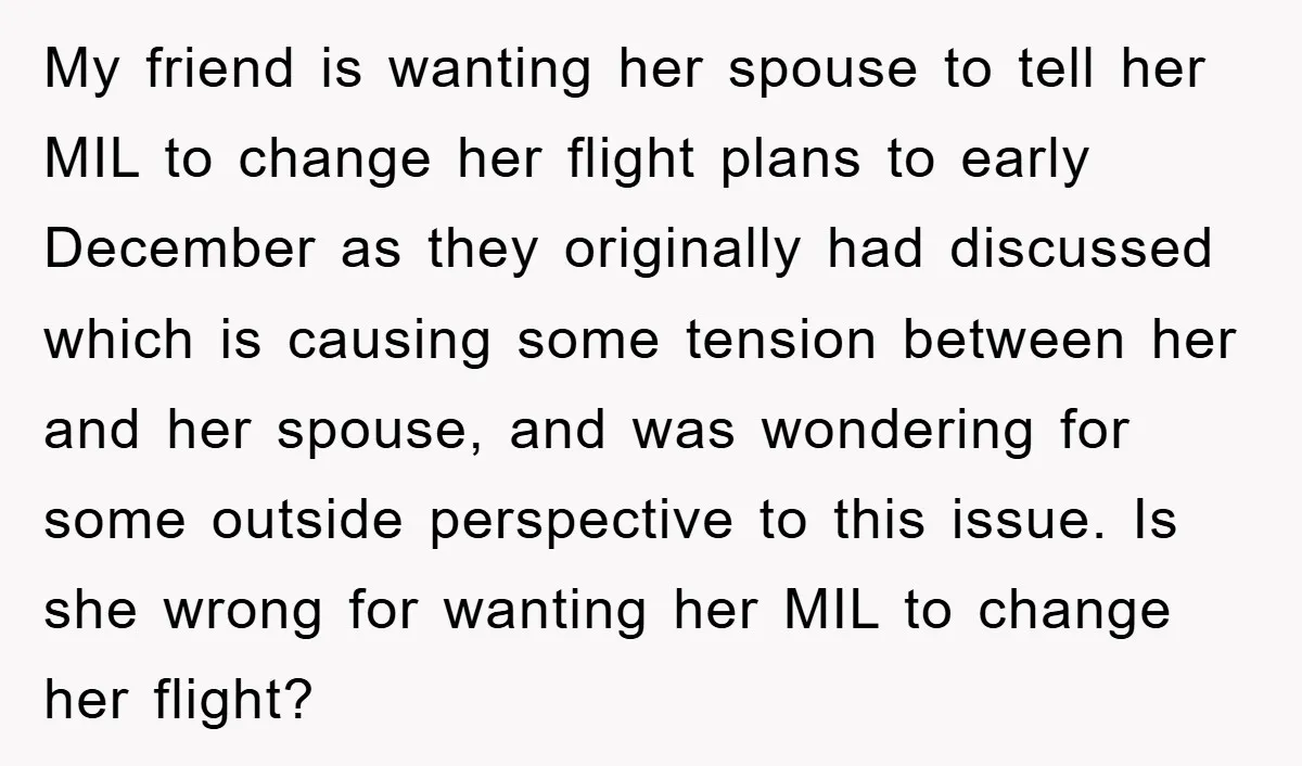 My friend is wanting her spouse to tell her MIL to change her flight plans to early December as they originally had discussed which is causing some tension between her...