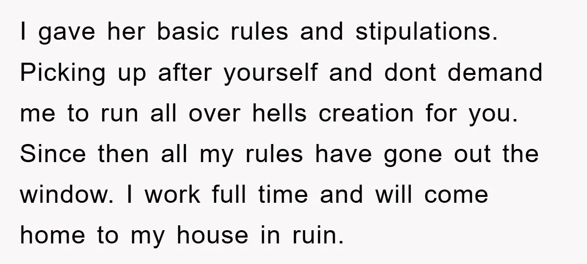 I gave her basic rules and stipulations. Picking up after yourself and dont demand me to run all over hells creation for you. Since then all my rules have gone...