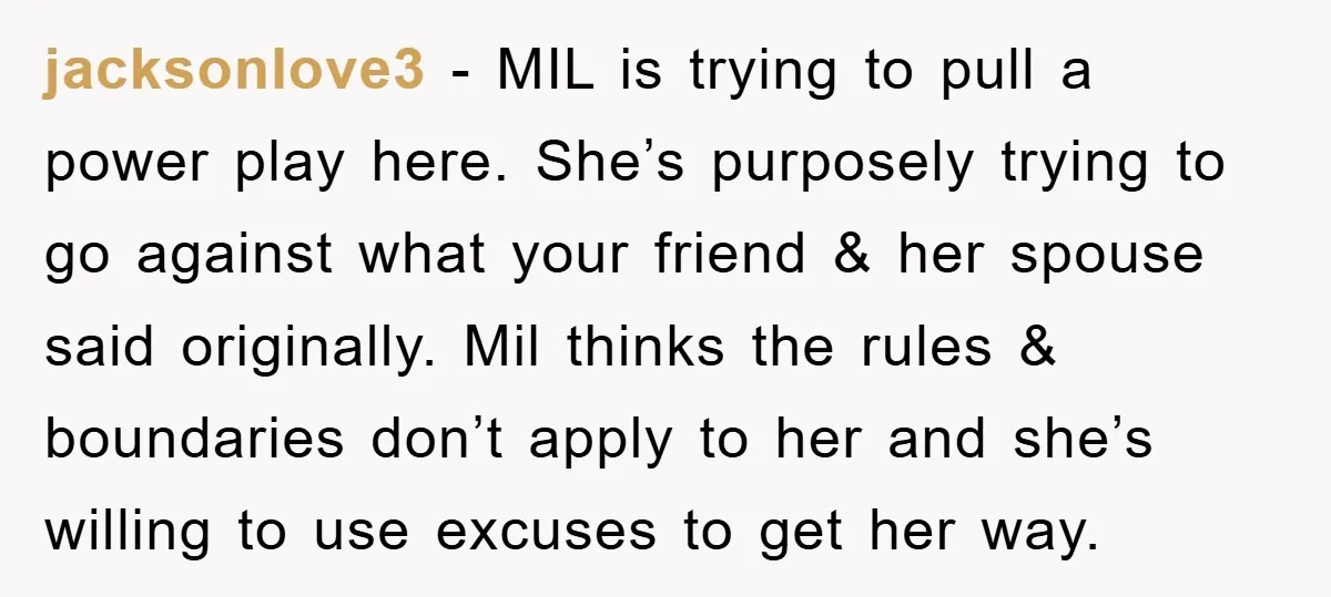 jacksonlove3 − MIL is trying to pull a power play here. She’s purposely trying to go against what your friend & her spouse said originally. Mil thinks the rules &...
