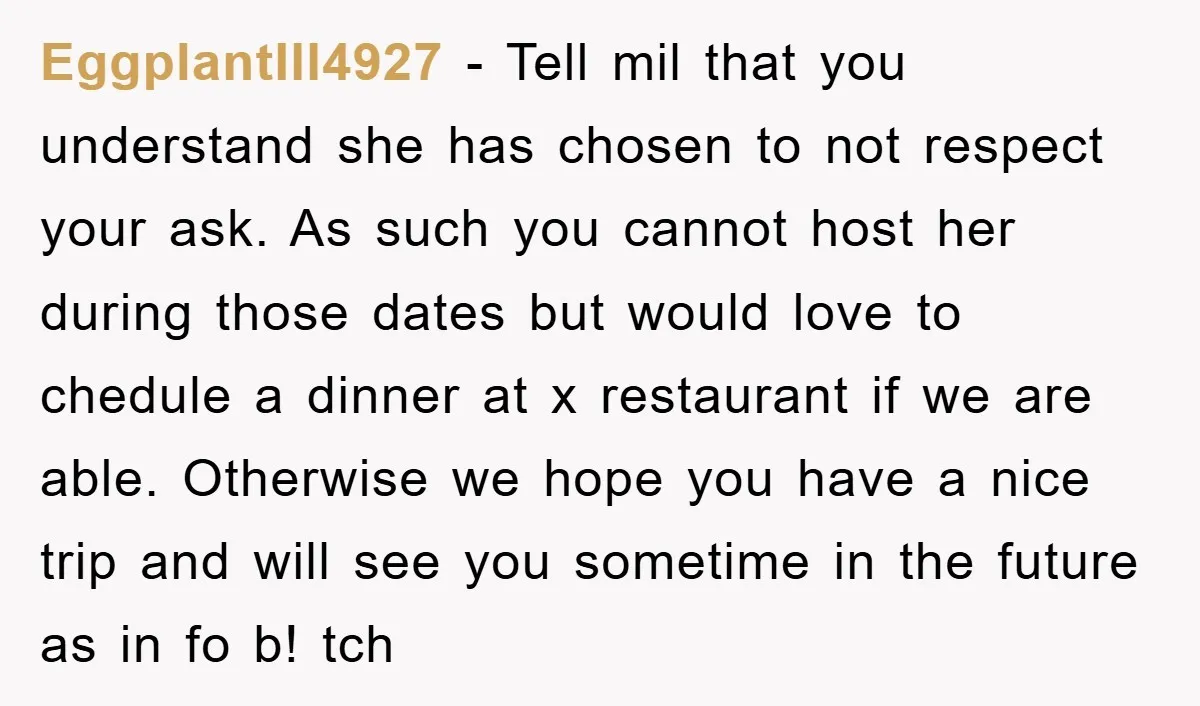EggplantIll4927 − Tell mil that you understand she has chosen to not respect your ask. As such you cannot host her during those dates but would love to chedule a...