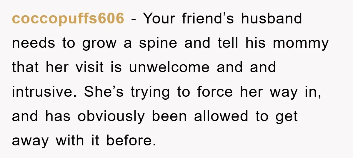 coccopuffs606 − Your friend’s husband needs to grow a spine and tell his mommy that her visit is unwelcome and and intrusive. She’s trying to force her way in, and...