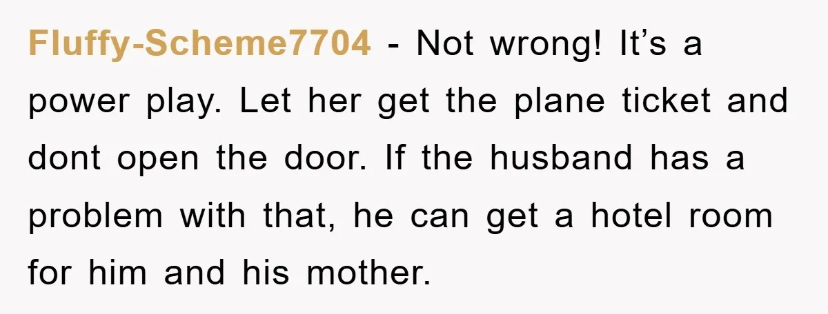 Fluffy-Scheme7704 − Not wrong! It’s a power play. Let her get the plane ticket and dont open the door. If the husband has a problem with that, he can get...