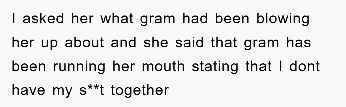 I asked her what gram had been blowing her up about and she said that gram has been running her mouth stating that I dont have my s**t together