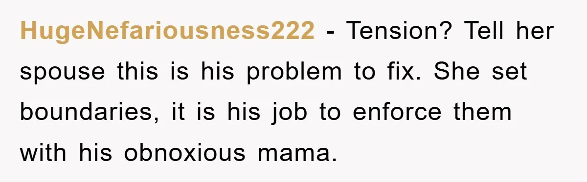 HugeNefariousness222 − Tension? Tell her spouse this is his problem to fix. She set boundaries, it is his job to enforce them with his obnoxious mama.
