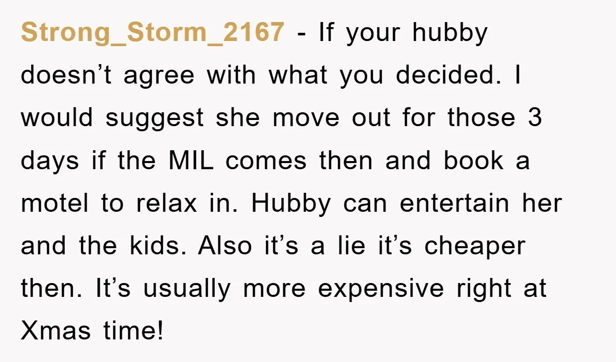 Strong_Storm_2167 − If your hubby doesn’t agree with what you decided. I would suggest she move out for those 3 days if the MIL comes then and book a motel...