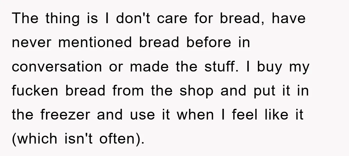 The thing is I don't care for bread, have never mentioned bread before in conversation or made the stuff. I buy my fucken bread from the shop and put it...