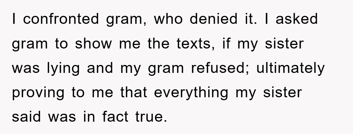 I confronted gram, who denied it. I asked gram to show me the texts, if my sister was lying and my gram refused; ultimately proving to me that everything my...