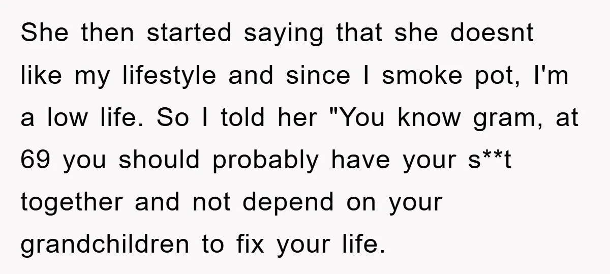 She then started saying that she doesnt like my lifestyle and since I smoke pot, I'm a low life. So I told her "You know gram, at 69 you should...
