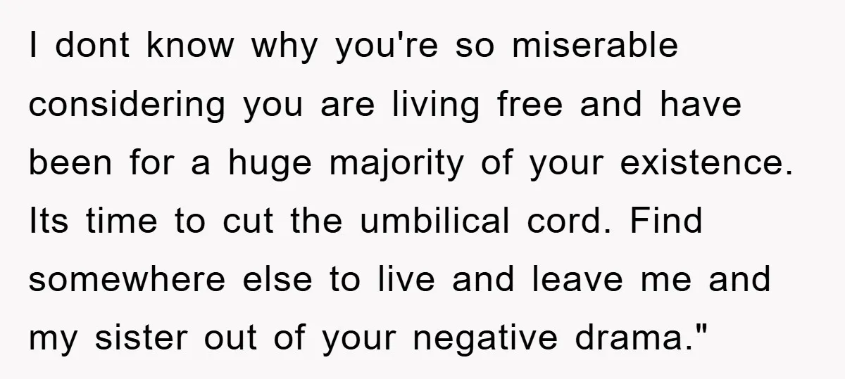 I dont know why you're so miserable considering you are living free and have been for a huge majority of your existence. Its time to cut the umbilical cord. Find...