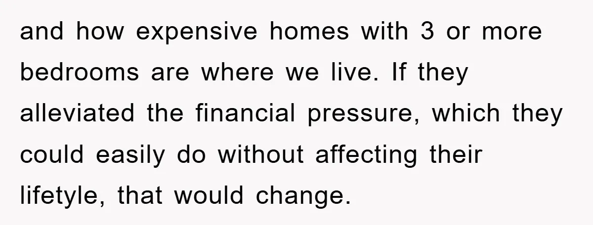 and how expensive homes with 3 or more bedrooms are where we live. If they alleviated the financial pressure, which they could easily do without affecting their lifetyle, that would...