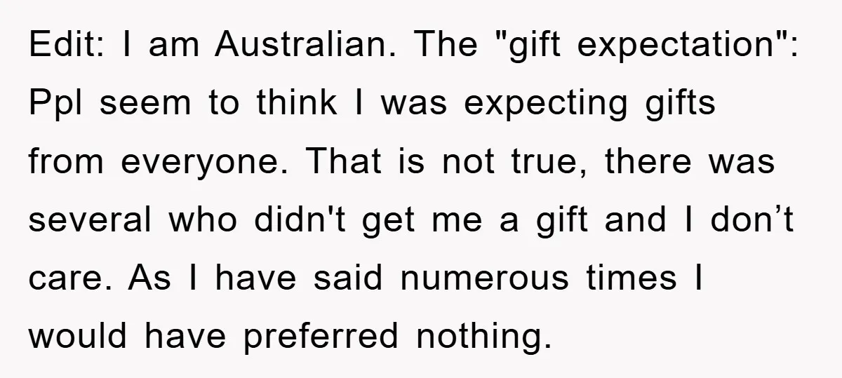 Edit: I am Australian. The "gift expectation": Ppl seem to think I was expecting gifts from everyone. That is not true, there was several who didn't get me a gift...