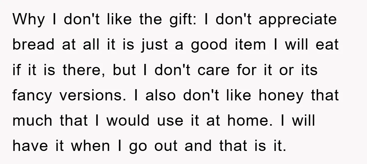 Why I don't like the gift: I don't appreciate bread at all it is just a good item I will eat if it is there, but I don't care for...