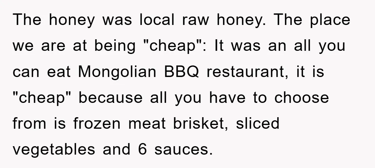 The honey was local raw honey. The place we are at being "cheap": It was an all you can eat Mongolian BBQ restaurant, it is "cheap" because all you have...