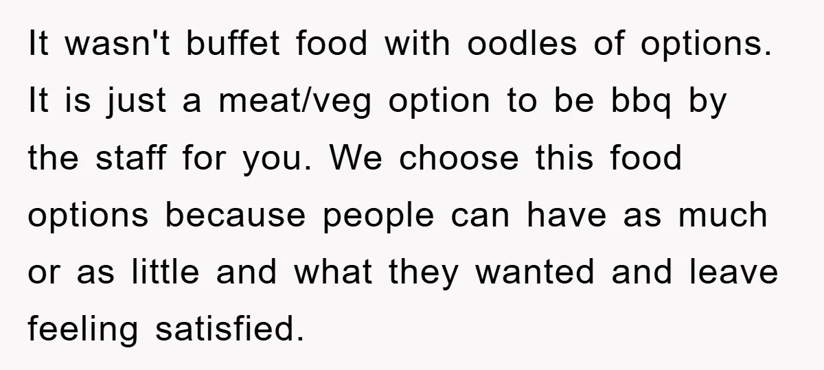 It wasn't buffet food with oodles of options. It is just a meat/veg option to be bbq by the staff for you. We choose this food options because people can...